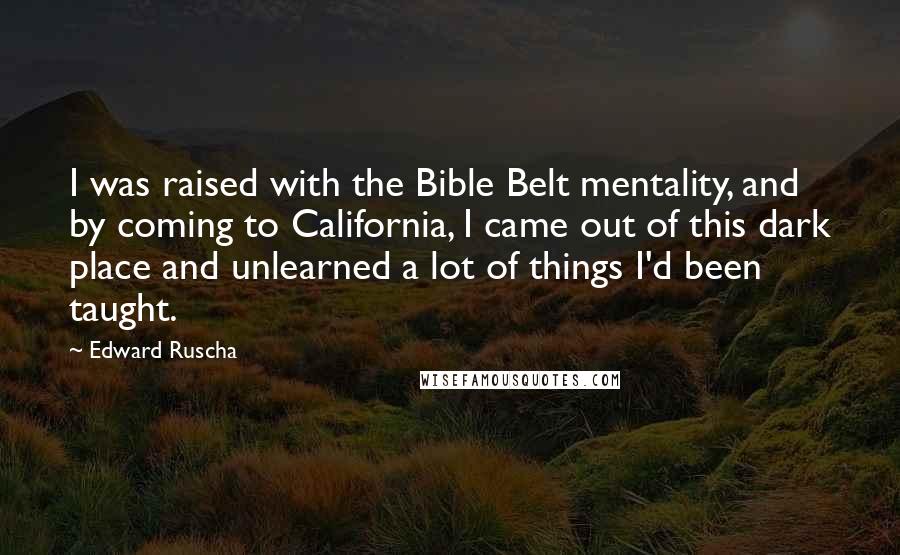 Edward Ruscha Quotes: I was raised with the Bible Belt mentality, and by coming to California, I came out of this dark place and unlearned a lot of things I'd been taught.