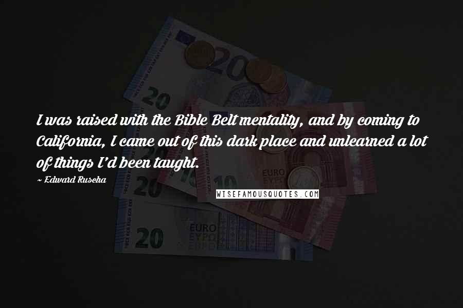 Edward Ruscha Quotes: I was raised with the Bible Belt mentality, and by coming to California, I came out of this dark place and unlearned a lot of things I'd been taught.