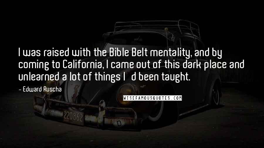 Edward Ruscha Quotes: I was raised with the Bible Belt mentality, and by coming to California, I came out of this dark place and unlearned a lot of things I'd been taught.