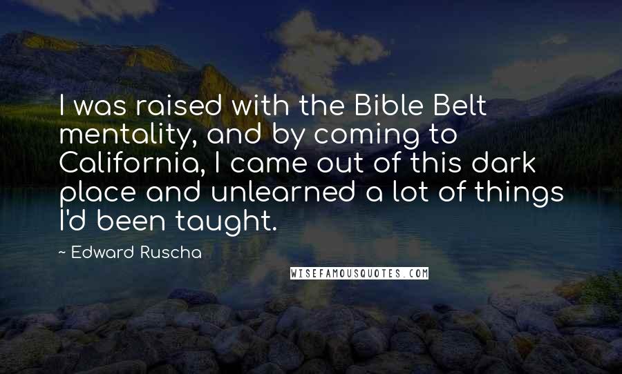 Edward Ruscha Quotes: I was raised with the Bible Belt mentality, and by coming to California, I came out of this dark place and unlearned a lot of things I'd been taught.