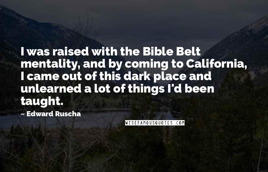 Edward Ruscha Quotes: I was raised with the Bible Belt mentality, and by coming to California, I came out of this dark place and unlearned a lot of things I'd been taught.