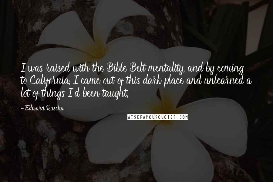 Edward Ruscha Quotes: I was raised with the Bible Belt mentality, and by coming to California, I came out of this dark place and unlearned a lot of things I'd been taught.