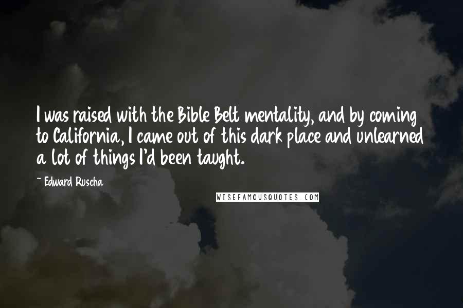 Edward Ruscha Quotes: I was raised with the Bible Belt mentality, and by coming to California, I came out of this dark place and unlearned a lot of things I'd been taught.