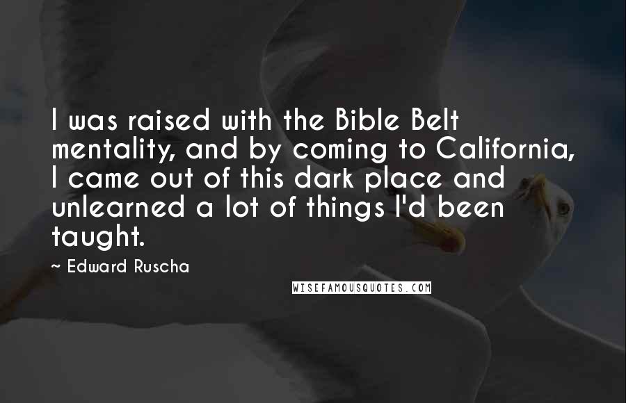 Edward Ruscha Quotes: I was raised with the Bible Belt mentality, and by coming to California, I came out of this dark place and unlearned a lot of things I'd been taught.