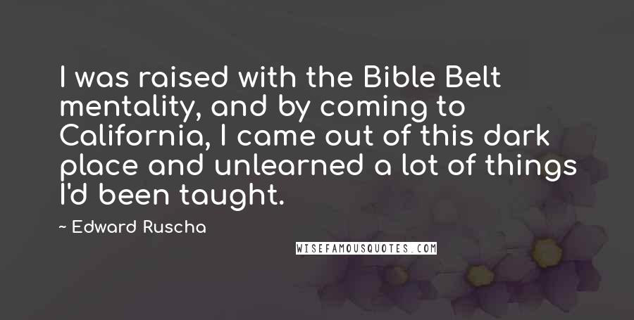 Edward Ruscha Quotes: I was raised with the Bible Belt mentality, and by coming to California, I came out of this dark place and unlearned a lot of things I'd been taught.