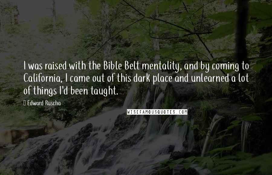 Edward Ruscha Quotes: I was raised with the Bible Belt mentality, and by coming to California, I came out of this dark place and unlearned a lot of things I'd been taught.