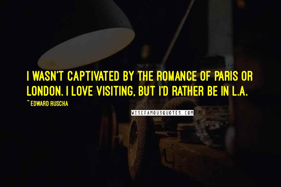 Edward Ruscha Quotes: I wasn't captivated by the romance of Paris or London. I love visiting, but I'd rather be in L.A.