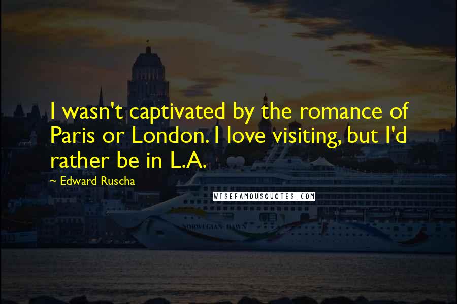 Edward Ruscha Quotes: I wasn't captivated by the romance of Paris or London. I love visiting, but I'd rather be in L.A.