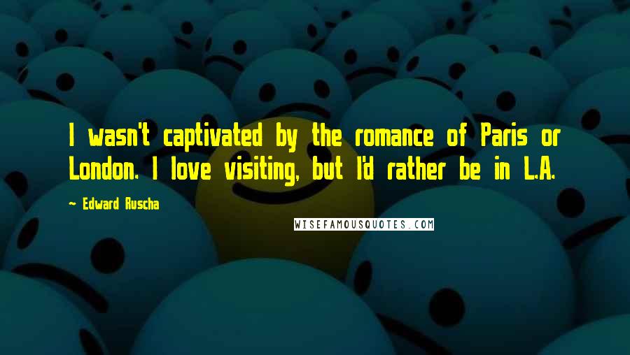 Edward Ruscha Quotes: I wasn't captivated by the romance of Paris or London. I love visiting, but I'd rather be in L.A.