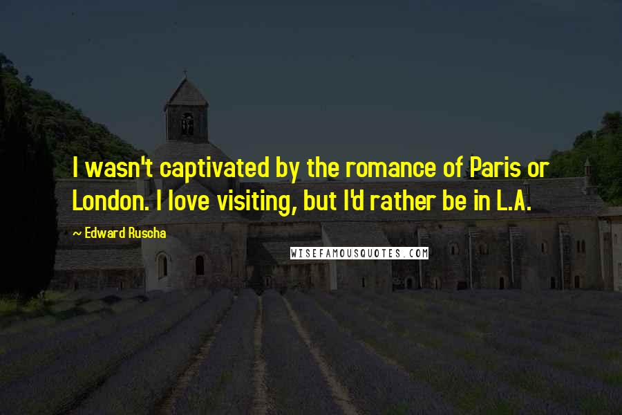 Edward Ruscha Quotes: I wasn't captivated by the romance of Paris or London. I love visiting, but I'd rather be in L.A.