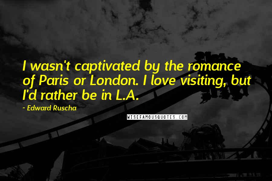 Edward Ruscha Quotes: I wasn't captivated by the romance of Paris or London. I love visiting, but I'd rather be in L.A.