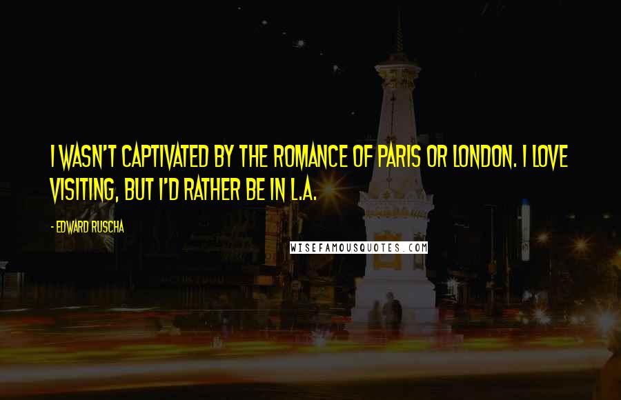 Edward Ruscha Quotes: I wasn't captivated by the romance of Paris or London. I love visiting, but I'd rather be in L.A.