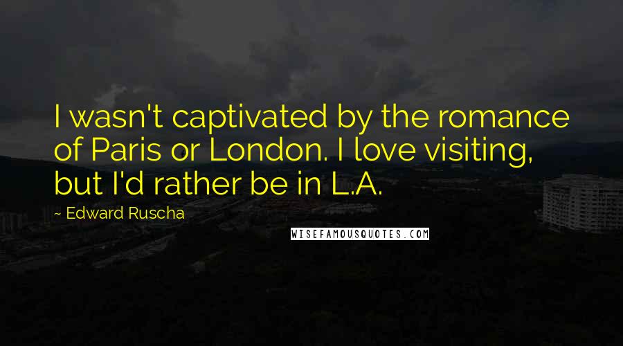 Edward Ruscha Quotes: I wasn't captivated by the romance of Paris or London. I love visiting, but I'd rather be in L.A.