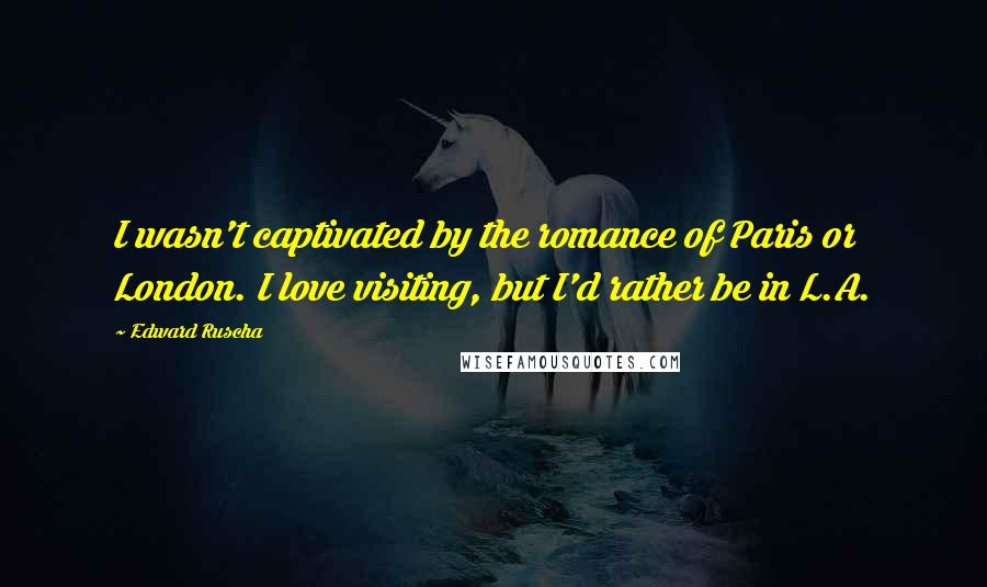 Edward Ruscha Quotes: I wasn't captivated by the romance of Paris or London. I love visiting, but I'd rather be in L.A.