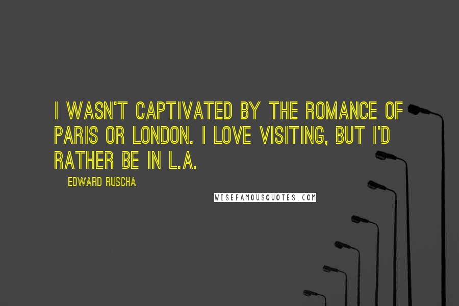 Edward Ruscha Quotes: I wasn't captivated by the romance of Paris or London. I love visiting, but I'd rather be in L.A.