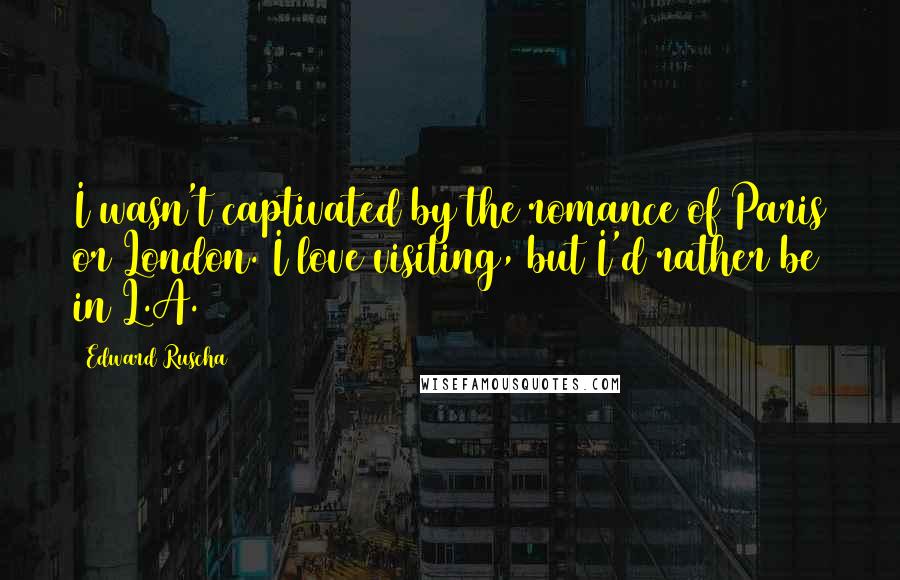 Edward Ruscha Quotes: I wasn't captivated by the romance of Paris or London. I love visiting, but I'd rather be in L.A.