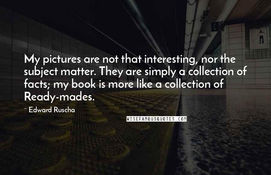 Edward Ruscha Quotes: My pictures are not that interesting, nor the subject matter. They are simply a collection of facts; my book is more like a collection of Ready-mades.