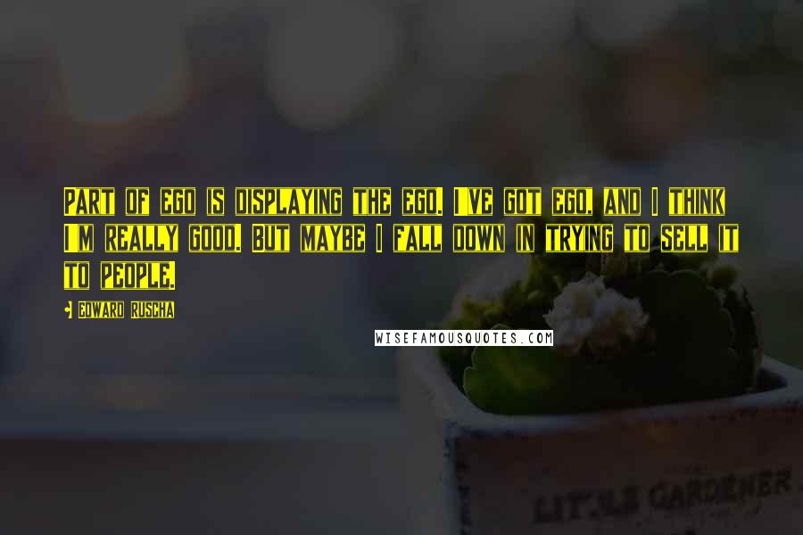 Edward Ruscha Quotes: Part of ego is displaying the ego. I've got ego, and I think I'm really good. But maybe I fall down in trying to sell it to people.