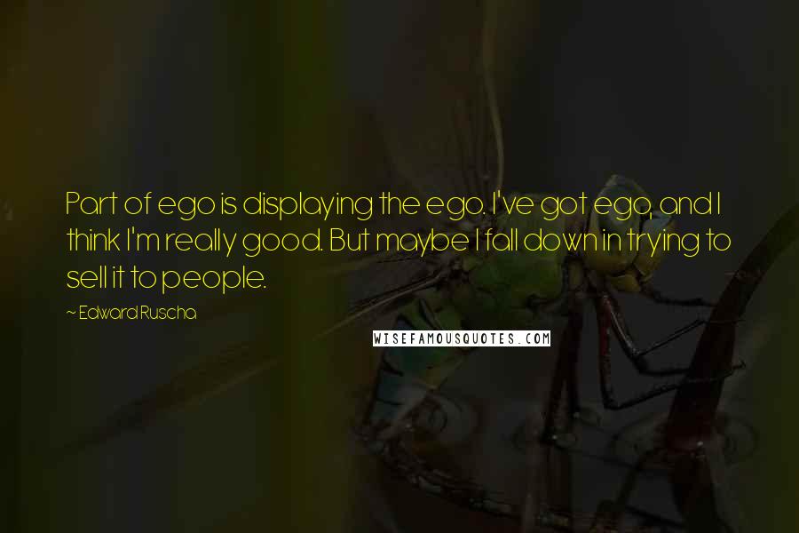 Edward Ruscha Quotes: Part of ego is displaying the ego. I've got ego, and I think I'm really good. But maybe I fall down in trying to sell it to people.