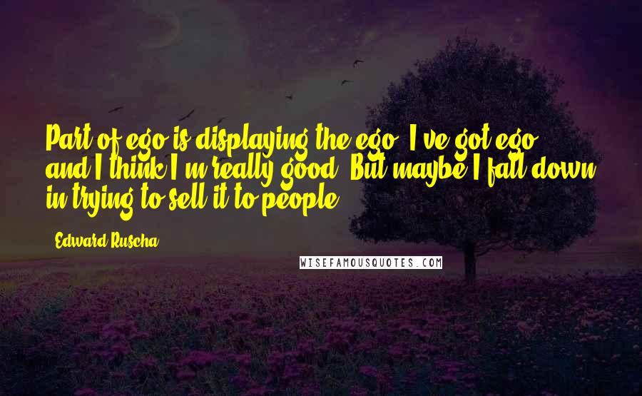 Edward Ruscha Quotes: Part of ego is displaying the ego. I've got ego, and I think I'm really good. But maybe I fall down in trying to sell it to people.
