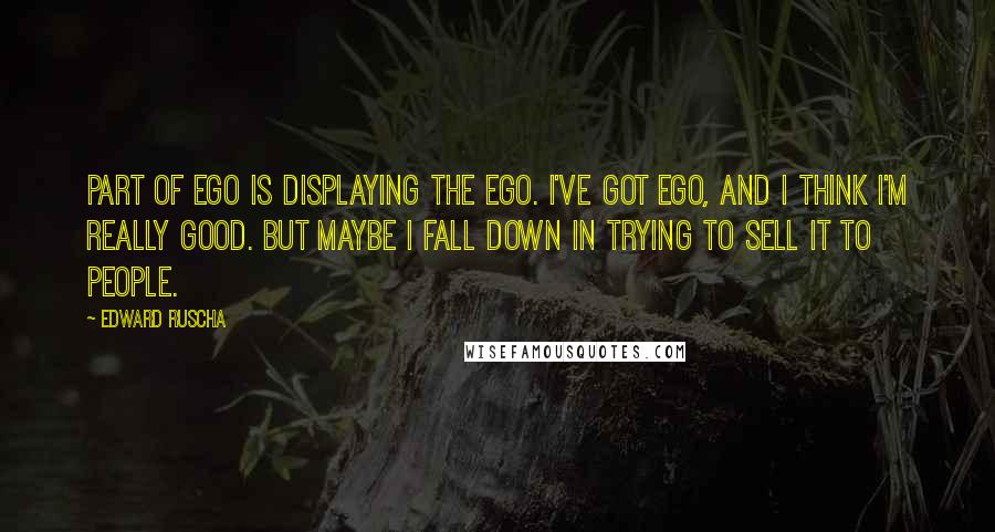 Edward Ruscha Quotes: Part of ego is displaying the ego. I've got ego, and I think I'm really good. But maybe I fall down in trying to sell it to people.