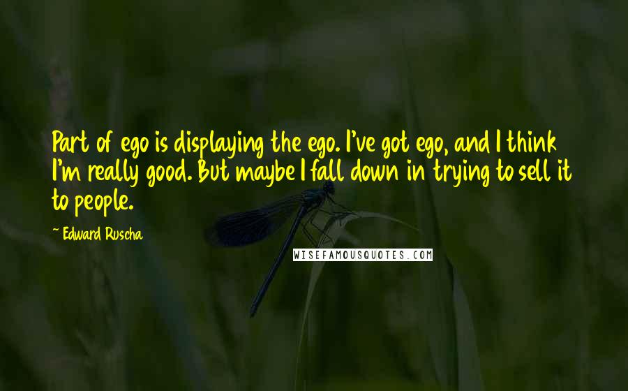 Edward Ruscha Quotes: Part of ego is displaying the ego. I've got ego, and I think I'm really good. But maybe I fall down in trying to sell it to people.