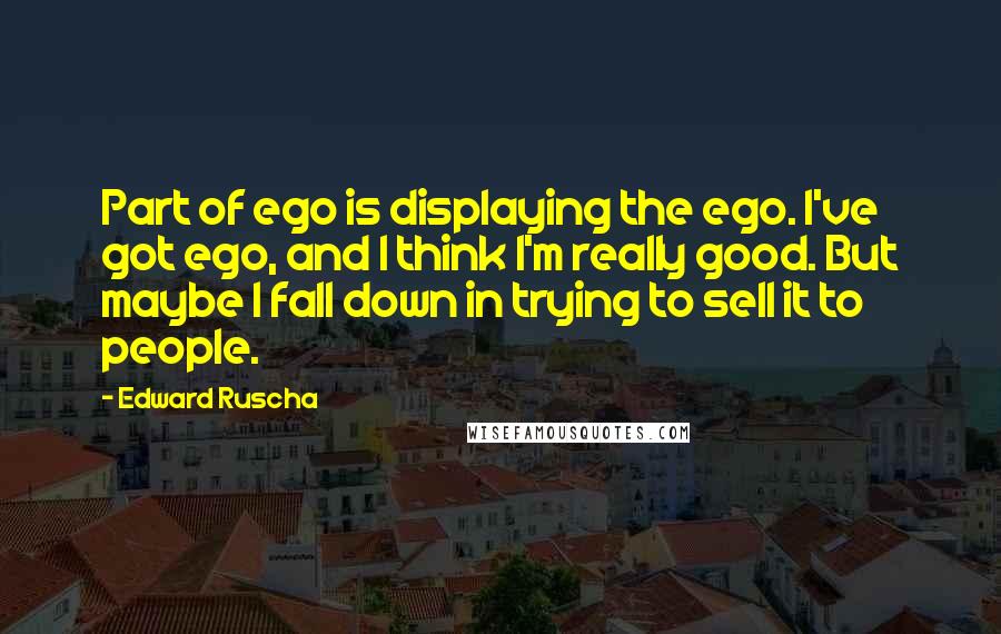 Edward Ruscha Quotes: Part of ego is displaying the ego. I've got ego, and I think I'm really good. But maybe I fall down in trying to sell it to people.