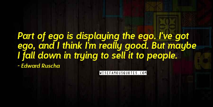 Edward Ruscha Quotes: Part of ego is displaying the ego. I've got ego, and I think I'm really good. But maybe I fall down in trying to sell it to people.