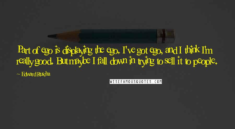 Edward Ruscha Quotes: Part of ego is displaying the ego. I've got ego, and I think I'm really good. But maybe I fall down in trying to sell it to people.