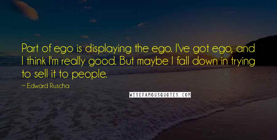 Edward Ruscha Quotes: Part of ego is displaying the ego. I've got ego, and I think I'm really good. But maybe I fall down in trying to sell it to people.