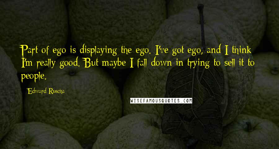 Edward Ruscha Quotes: Part of ego is displaying the ego. I've got ego, and I think I'm really good. But maybe I fall down in trying to sell it to people.