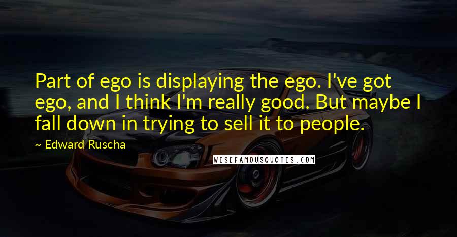 Edward Ruscha Quotes: Part of ego is displaying the ego. I've got ego, and I think I'm really good. But maybe I fall down in trying to sell it to people.