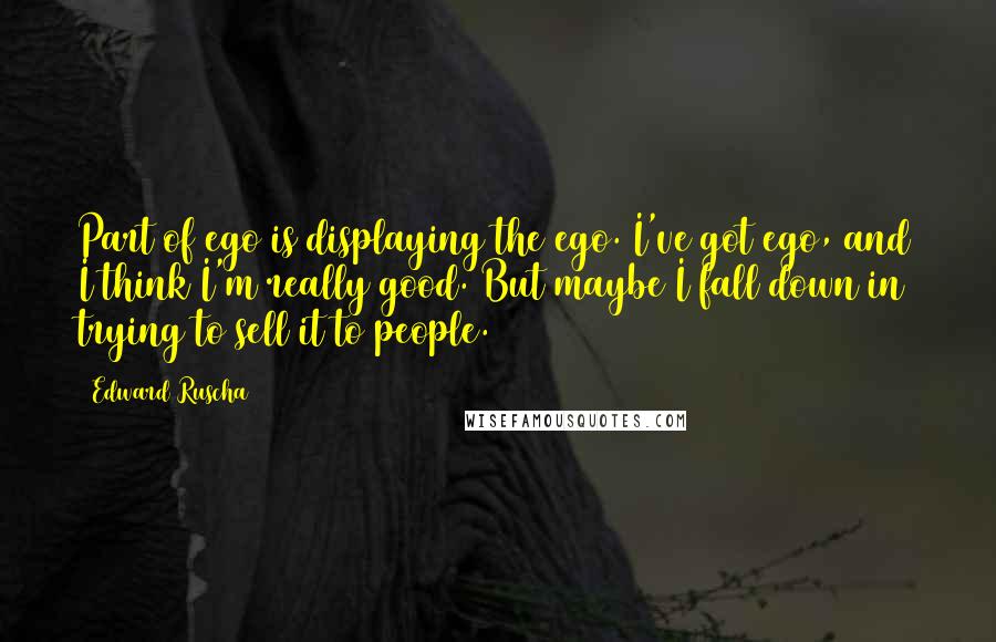 Edward Ruscha Quotes: Part of ego is displaying the ego. I've got ego, and I think I'm really good. But maybe I fall down in trying to sell it to people.