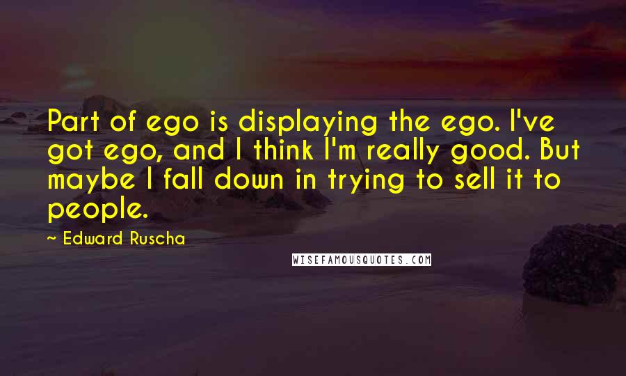 Edward Ruscha Quotes: Part of ego is displaying the ego. I've got ego, and I think I'm really good. But maybe I fall down in trying to sell it to people.