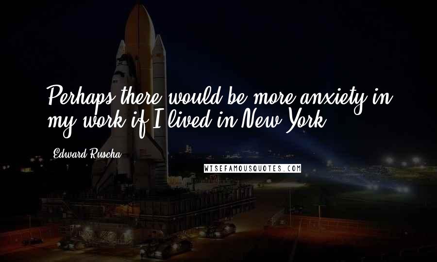 Edward Ruscha Quotes: Perhaps there would be more anxiety in my work if I lived in New York.