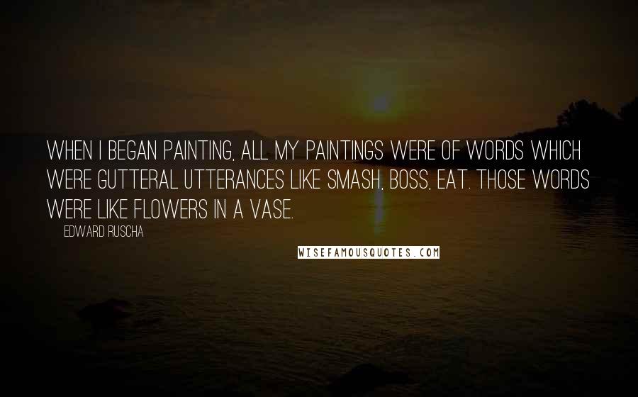 Edward Ruscha Quotes: When I began painting, all my paintings were of words which were gutteral utterances like Smash, Boss, Eat. Those words were like flowers in a vase.