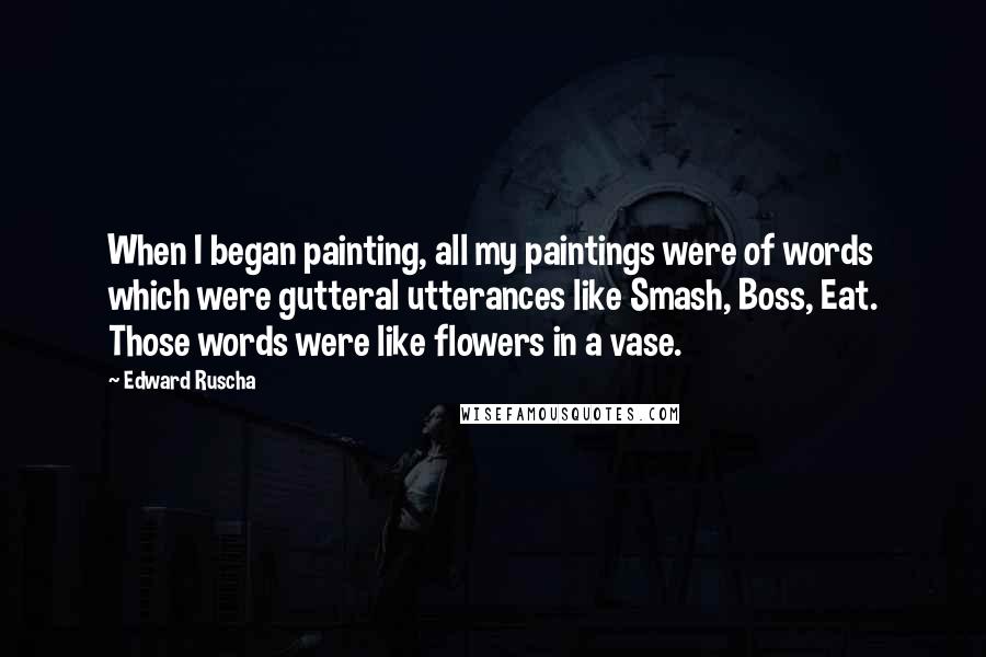 Edward Ruscha Quotes: When I began painting, all my paintings were of words which were gutteral utterances like Smash, Boss, Eat. Those words were like flowers in a vase.