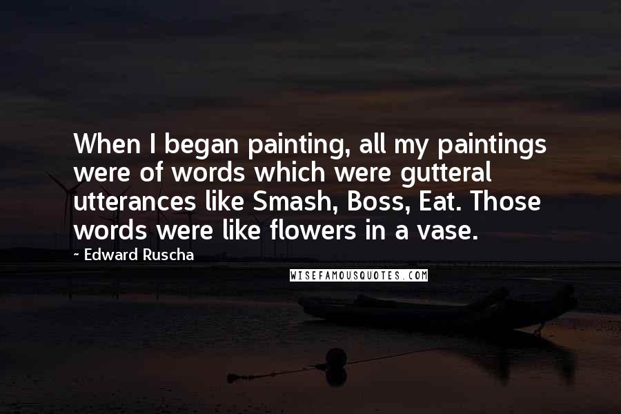 Edward Ruscha Quotes: When I began painting, all my paintings were of words which were gutteral utterances like Smash, Boss, Eat. Those words were like flowers in a vase.