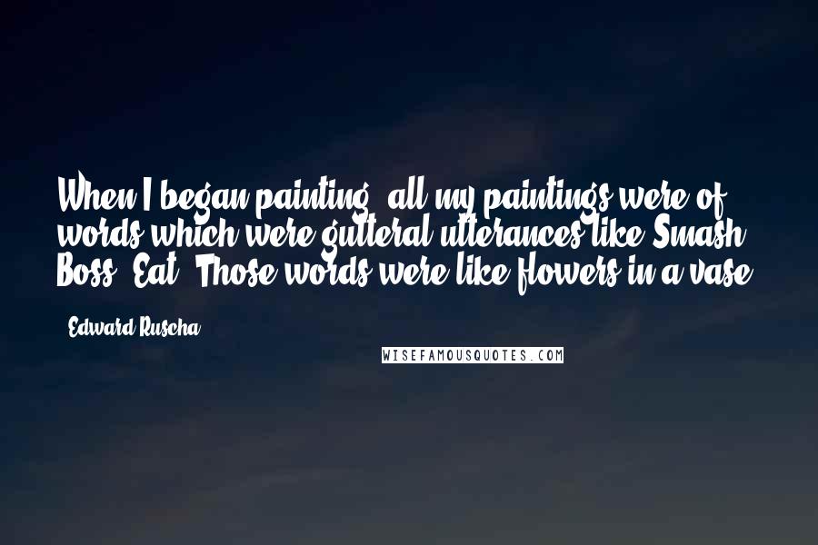 Edward Ruscha Quotes: When I began painting, all my paintings were of words which were gutteral utterances like Smash, Boss, Eat. Those words were like flowers in a vase.