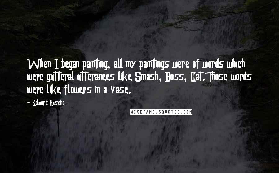 Edward Ruscha Quotes: When I began painting, all my paintings were of words which were gutteral utterances like Smash, Boss, Eat. Those words were like flowers in a vase.