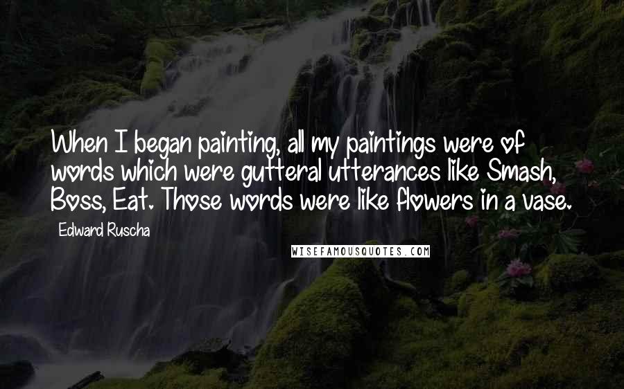 Edward Ruscha Quotes: When I began painting, all my paintings were of words which were gutteral utterances like Smash, Boss, Eat. Those words were like flowers in a vase.