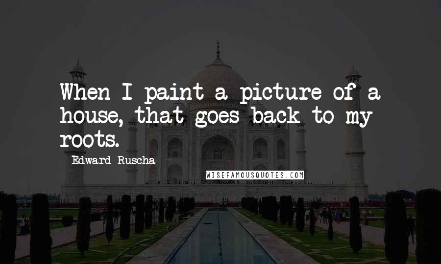 Edward Ruscha Quotes: When I paint a picture of a house, that goes back to my roots.