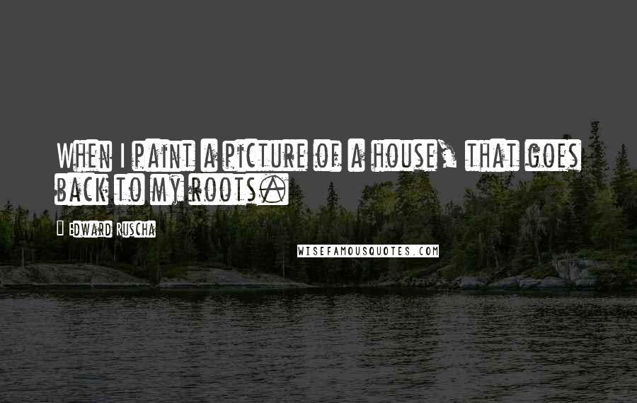 Edward Ruscha Quotes: When I paint a picture of a house, that goes back to my roots.