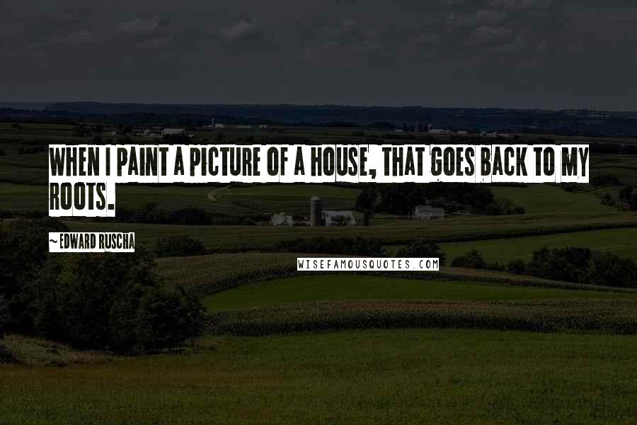 Edward Ruscha Quotes: When I paint a picture of a house, that goes back to my roots.