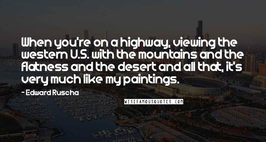 Edward Ruscha Quotes: When you're on a highway, viewing the western U.S. with the mountains and the flatness and the desert and all that, it's very much like my paintings.