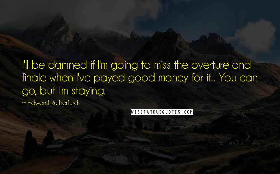 Edward Rutherfurd Quotes: I'll be damned if I'm going to miss the overture and finale when I've payed good money for it... You can go, but I'm staying.