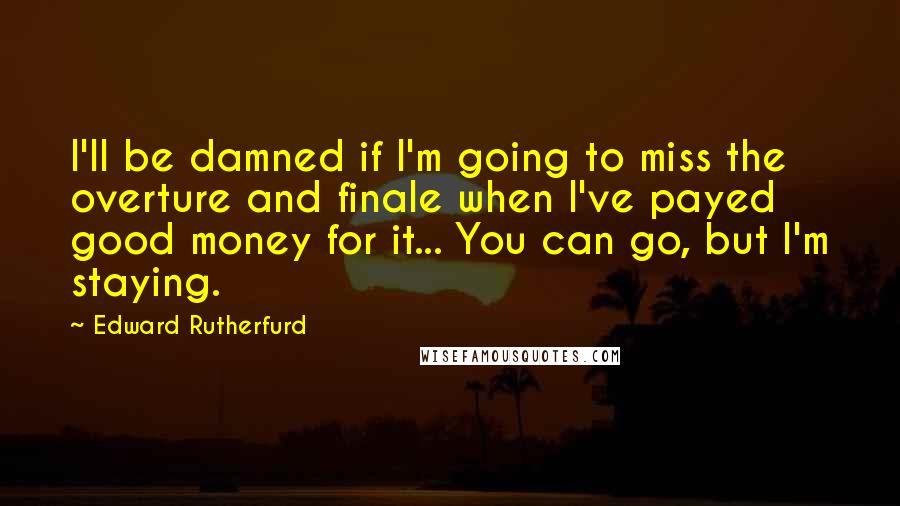 Edward Rutherfurd Quotes: I'll be damned if I'm going to miss the overture and finale when I've payed good money for it... You can go, but I'm staying.