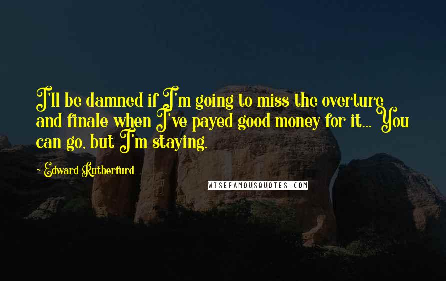 Edward Rutherfurd Quotes: I'll be damned if I'm going to miss the overture and finale when I've payed good money for it... You can go, but I'm staying.