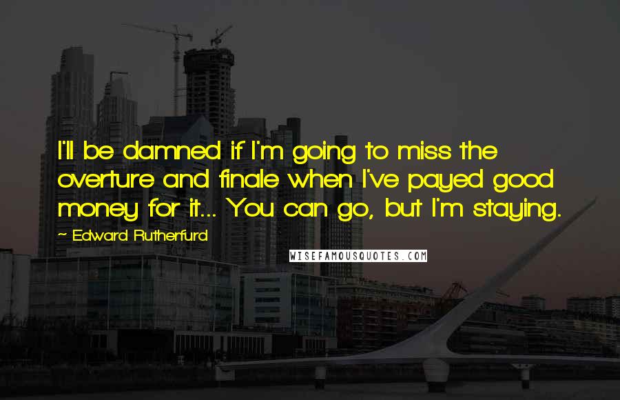 Edward Rutherfurd Quotes: I'll be damned if I'm going to miss the overture and finale when I've payed good money for it... You can go, but I'm staying.