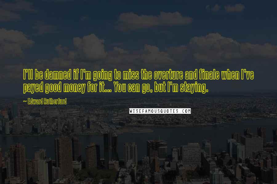 Edward Rutherfurd Quotes: I'll be damned if I'm going to miss the overture and finale when I've payed good money for it... You can go, but I'm staying.